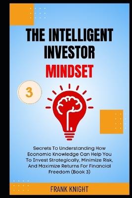 The Intelligent Investor Mindset: Secrets To Understanding How Economic Knowledge Can Help You To Invest Strategically, Minimize Risk, And Maximize Returns For Financial Freedom (Book 3). - Steven Clark,Frank Knight - cover