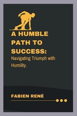 A Humble Path To Success: Navigating Triumph with Humility - Fabien René - cover