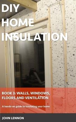 DIY Home Insulation: Book 3: Walls, Windows, Floors & Ventilation: A hands-on guide to insulating your home - John Lennon - cover