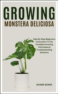 Growing Monstera Deliciosa: Step By Step Beginners Instruction To The Complete Growing Techniques & Troubleshooting Solutions - Shane Bowie - cover