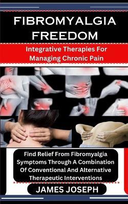 Fibromyalgia Freedom: Integrative Therapies For Managing Chronic Pain: Find Relief From Fibromyalgia Symptoms Through A Combination Of Conventional And Alternative Therapeutic Interventions - James Joseph - cover