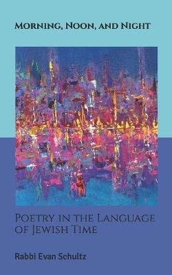 Morning, Noon, and Night: Poetry in the Language of Jewish Time - Evan Schultz - cover