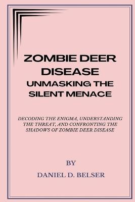 Zombie Deer Disease: Unmasking the Silent Menace: Decoding the Enigma, Understanding the Threat, and Confronting the Shadows of Zombie Deer Disease - Daniel D Belser - cover