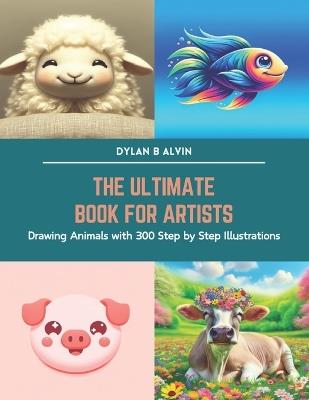 The Ultimate Book for Artists: Drawing Animals with 300 Step by Step Illustrations - Dylan B Alvin - cover