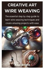 Creative Art Wire Weaving: The essential step by step guide to learn wire weaving techniques and create amazing projects with ease
