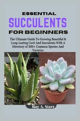 Essential Succulents for Beginners: The Ultimate Guide To Growing Beautiful & Long-Lasting Cacti And Succulents With A Directory of 300+ Common Species And Varieties - Roy A Starr - cover