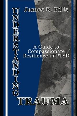 Understanding Trauma: A Guide to Compassionate Resilience in PTSD - James B Pills - cover