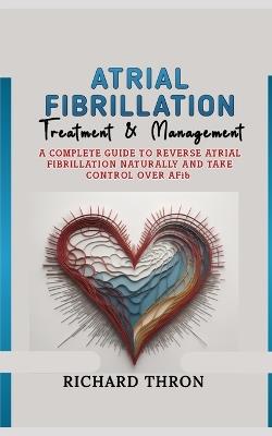 Atrial Fibrillation Treatment & Management: A Complete Guide to Reverse Atrial Fibrillation Naturally and Take Control Over AFib - Richard Thron - cover