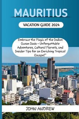 Mauritius Vacation Guide 2024.: Embrace the Magic of the Indian Ocean Oasis - Unforgettable Adventures, Cultural Marvels, and Insider Tips for an Enriching Tropical Es - John Andrew - cover