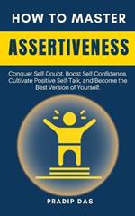 How To Master Assertiveness: Conquer Self-Doubt, Boost Self-Confidence, Cultivate Positive Self-Talk, and Become the Best Version of Yourself.