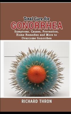 Total Cure for Gonorrhea: Symptoms, Causes, Prevention, Home Remedies and More to Overcome Gonorrhea - Richard Thron - cover