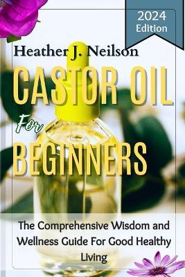 Castor Oil for Beginners: The Comprehensive Wisdom and Wellness Guide For Good Healthy Living - Heather J Neilson - cover