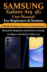 Samsung Galaxy A15 5G User Manual for Beginners and Seniors: A Well Written Easy to Understand Manual for Beginners and Seniors to Setup, Configure and Master Galaxy A15