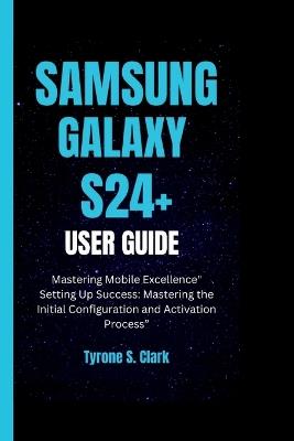 Samsung Galaxy S24+ User Guide: Mastering Mobile Excellence" Setting Up Success: Mastering the Initial Configuration and Activation Process" - Tyrone S Clark - cover