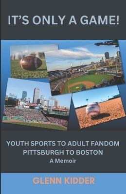 It's Only a Game!: YOUTH SPORTS TO ADULT FANDOM, PITTSBURGH TO BOSTON: A Memoir - Glenn Kidder - cover