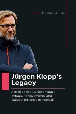 Jürgen Klopp's Legacy: A Brief Look at Jürgen Klopp's Impact, Achievements, and Tactical Brilliance in Football - Abraham A Hale - cover