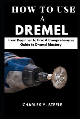 How To Use A Dremel: From Beginner to Pro: A Comprehensive Guide to Dremel Mastery - Charles Y Steele - cover