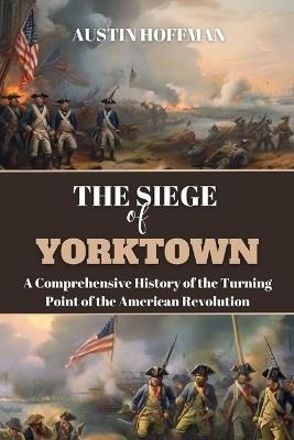 The Siege of Yorktown: A Comprehensive History of the Turning Point of the American Revolution - Austin Hoffman - cover