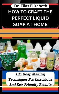 How to Craft the Perfect Liquid Soap at Home: DIY Soap Making Techniques For Luxurious And Eco-Friendly Results - Elias Elizabeth - cover