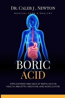 Boric Acid: Applications and Uses of Boric Acid in Health, Industry, Medicine, and Agriculture - Caleb J Newton - cover