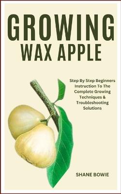 Growing Wax Apple: Step By Step Beginners Instruction To The Complete Growing Techniques & Troubleshooting Solutions - Shane Bowie - cover