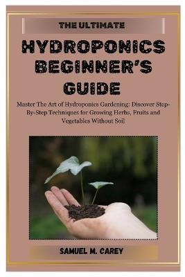 The Ultimate Hydroponics Beginner's Guide: Master The Art of Hydroponics Gardening: Discover Step-By-Step Techniques for Growing Herbs, Fruits and Vegetables Without Soil - Samuel M Carey - cover