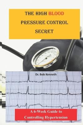 The High blood pressure control secret: A 6-week Guide to Controlling Hypertension - Bob Kenneth - cover