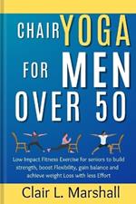 Chair Yoga for Men Over 50: Low Impact Fitness Exercise for Seniors to Build strength, Boost Flexibility, Gain Balance and Achieve Weight Loss with Less Effort