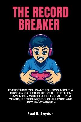 The record breaker: Everything you want to know about a prodigy called blue scuti, the teen gamer boy who beat Tetris after 34 years, his techniques, challenge and how he overcame - Paul B Snyder - cover