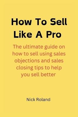 How to Sell Like a Pro: The ultimate guide on how to sell using sales objections and sales closing tips to help you sell better - Nick Roland - cover