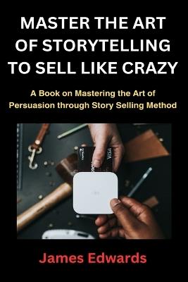 Master the Art of Storytelling to Sell Like Crazy: A Book on Mastering the Art of Persuasion through Story Selling Method - James Edwards - cover