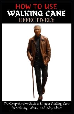 How to Use Walking Cane Effectively: The Comprehensive Guide to Using a Walking Cane for Stability, Balance, and Independence - Adam A Salam - cover