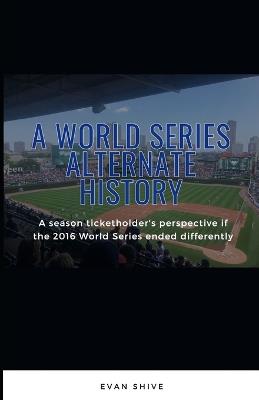 A World Series Alternate History: A season ticketholder's perspective if the 2016 World Series ended differently - Evan Shive - cover