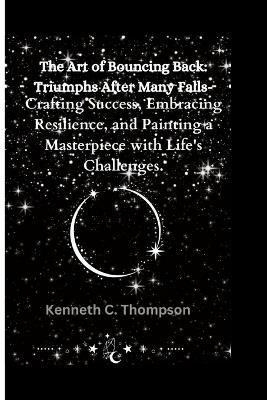 The Art of Bouncing Back: Triumphs After Many Falls: Crafting Success, Embracing Resilience, and Painting a Masterpiece with Life's Challenges. - Kenneth C Thompson - cover