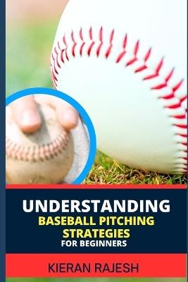Understanding Baseball Pitching Strategies for Beginners: Mastering the Perfect Pitch - Unlock the Secrets, Sharpen Your Skills, and Step into the World of Pitching Excellence! - Kieran Rajesh - cover