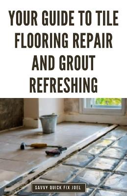 Your Guide to Tile Flooring Repair and Grout Refreshing: Step-by-Step Instructions for Replacing Broken Tile, Re-Grouting Stained Grout Lines, Repairing Cracked Flooring and Achieving a Fresh New Look - Savvy Quick Fix Joel - cover