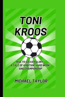 Toni Kroos: Rise to Soccer Glory - A Tale of Ambition, Hard Work, and Championship - Michael Taylor - cover