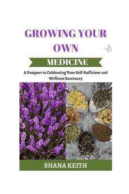Growing Your Own Medicine: A Passport to Cult?v?ting Y?ur Self-Sufficient and Wellness Sanctuary - Shana Keith - cover
