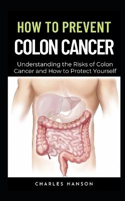 How To Prevent Colon Cancer: Understanding the Risks of Colon Cancer and How to Protect Yourself - Charles Hanson - cover