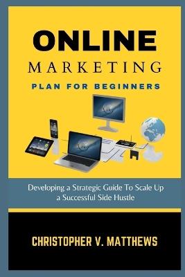 Online Marketing Plan for Beginners: Developing a Strategic Guide To Scale Up a Successful Side Hustle - Christopher V Matthews - cover