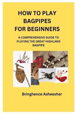 How to Play Bagpipes for Beginners: A Comprehensive Guide to Playing the Great Highland Bagpipe - Bringhence Asheesher - cover