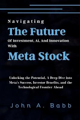 Navigating The Future Of Investment, Ai, And Innovation With Meta Stock: Unlocking the Potential, A Deep Dive into Meta's Success, Investor Benefits, and the Technological Frontier Ahead - John A Babb - cover
