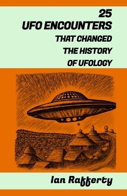 25 UFO Encounters That Changed the History of Ufology: (from Kenneth Arnold and his flying saucers, and the Roswell Incident to the recent US Navy Gatherings) - Ian Rafferty - cover