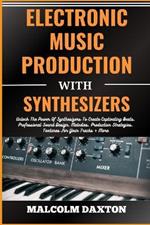 Electronic Music Production with Synthesizers: Unlock The Power Of Synthesizers To Create Captivating Beats, Professional Sound Design, Melodies, Production Strategies, Textures For Your Tracks + More