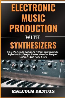 Electronic Music Production with Synthesizers: Unlock The Power Of Synthesizers To Create Captivating Beats, Professional Sound Design, Melodies, Production Strategies, Textures For Your Tracks + More - Malcolm Daxton - cover
