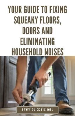 Your Guide to Fixing Squeaky Floors, Doors and Eliminating Household Noises: DIY Tips for Diagnosing Sources of Creaks, Rattles and Vibrations and Permanently Quieting Hardwoods, Stairs, Cabinets, Walls and More - Savvy Quick Fix Joel - cover