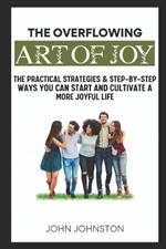 The Overflowing Art of Joy: Practical Strategies and Step-By-Step Ways You Can Start and Cultivate a More Joyful Life