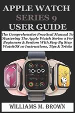 Apple Watch Series 9 User Guide: The Comprehensive Practical Manual To Mastering The Apple Watch Series 9 For Beginners & Seniors With Step By Step WatchOS 10 Instructions, Tips & Tricks