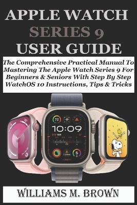 Apple Watch Series 9 User Guide: The Comprehensive Practical Manual To Mastering The Apple Watch Series 9 For Beginners & Seniors With Step By Step WatchOS 10 Instructions, Tips & Tricks - Williams M Brown - cover