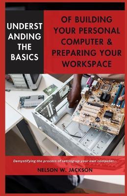 Understanding the Basics of Building Your Personal Computer & Preparing Your Workspace: Demystifying the process of setting-up your own computer... - Nelson W Jackson - cover